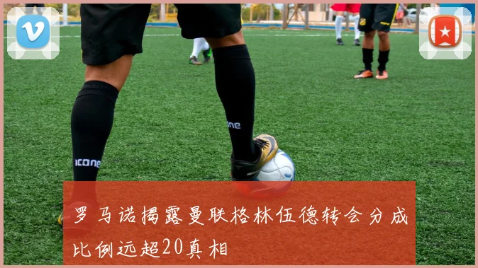 罗马诺揭露曼联格林伍德转会分成比例远超20真相
