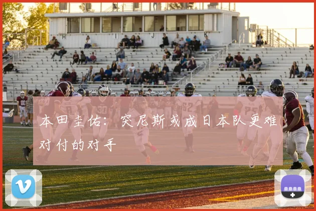 本田圭佑：突尼斯或成日本队更难对付的对手