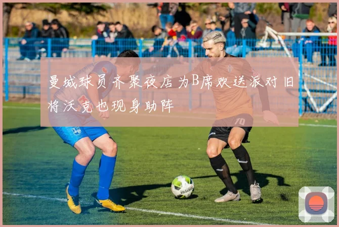 曼城球员齐聚夜店为B席欢送派对旧将沃克也现身助阵