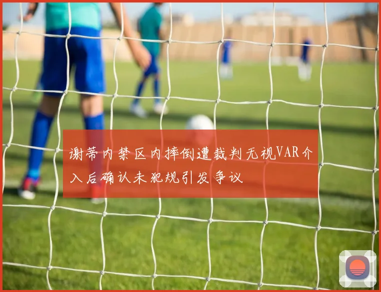 谢蒂内禁区内摔倒遭裁判无视VAR介入后确认未犯规引发争议
