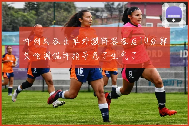 许利民派出单外援阵容落后10分郭艾伦调侃许指导急了生气了