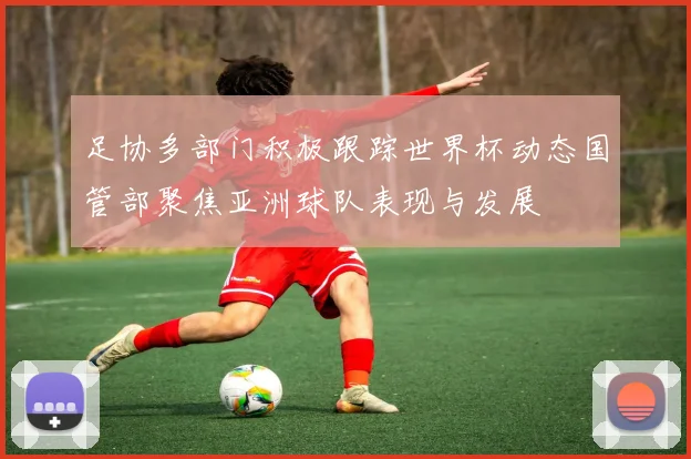 足协多部门积极跟踪世界杯动态国管部聚焦亚洲球队表现与发展