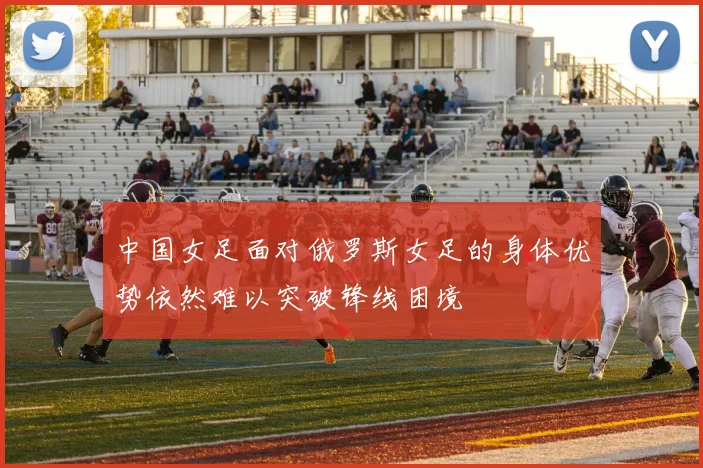 中国女足面对俄罗斯女足的身体优势依然难以突破锋线困境