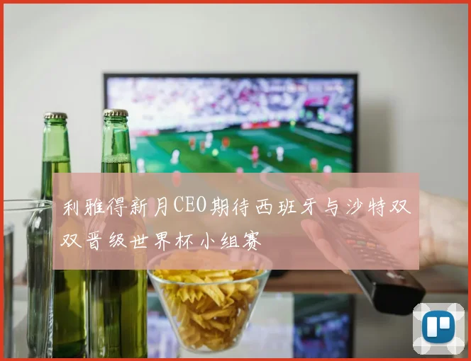利雅得新月CEO期待西班牙与沙特双双晋级世界杯小组赛