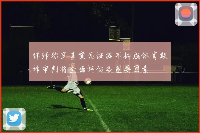 律师称罗基案无证据不构成体育欺诈审判将全面评估各重要因素