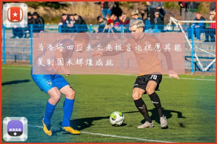 马洛塔回应米兰老板言论祝愿其能复制国米辉煌成就