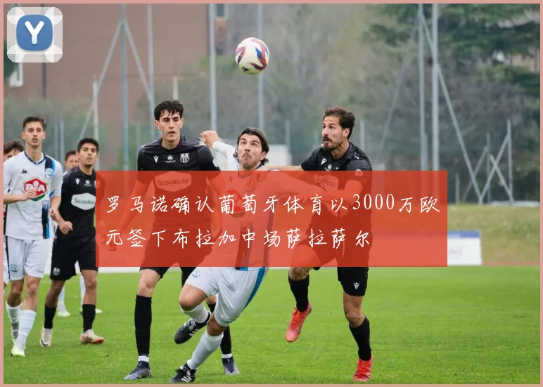罗马诺确认葡萄牙体育以3000万欧元签下布拉加中场萨拉萨尔