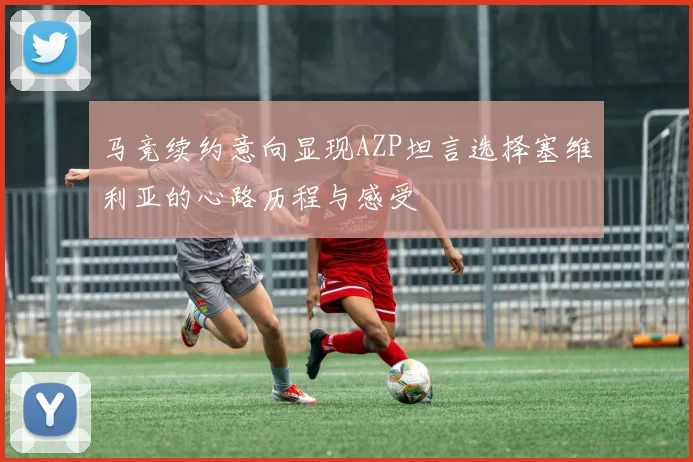 马竞续约意向显现AZP坦言选择塞维利亚的心路历程与感受