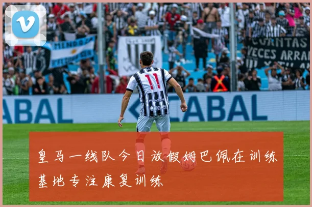 皇马一线队今日放假姆巴佩在训练基地专注康复训练