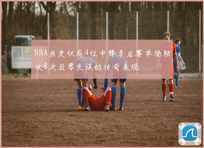 NBA历史仅有4位中锋季后赛单场助攻8次且零失误的传奇表现